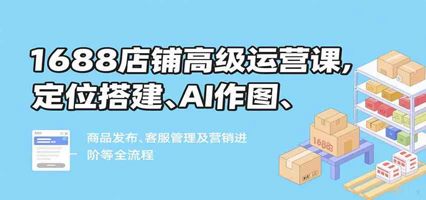 1688店铺高级运营课，定位搭建、AI作图、商品发布、客服管理及营销进阶等全流程