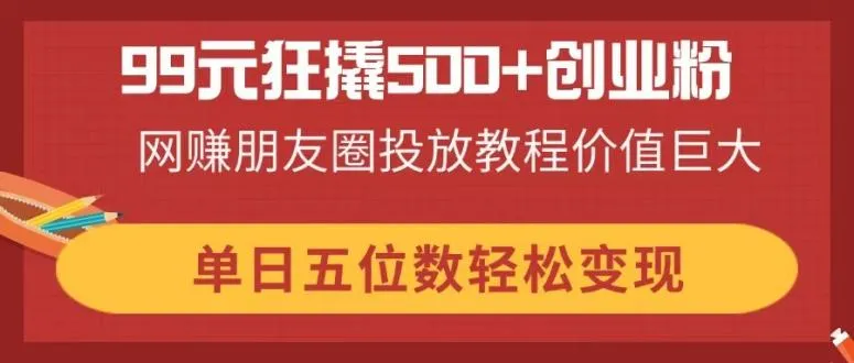 99元撬动500+创业粉，网赚朋友圈投放教程价值非凡，单日轻松变现五位数