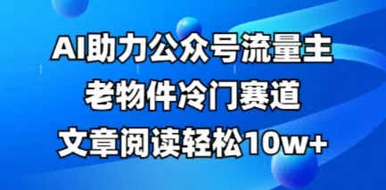 公众号流量主：老物件冷门赛道，AI加持，文章阅读轻松破10万+，全流程详细教程