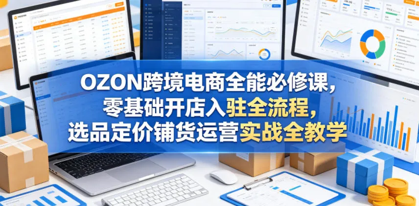 OZON跨境电商全能必修课，零基础开店入驻全流程，选品定价铺货运营实战全教学(更新0605)-706资源网